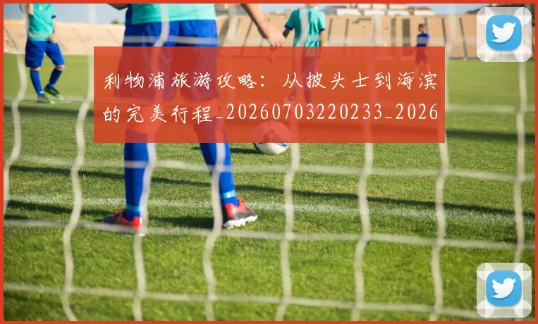 利物浦旅游攻略:从披头士到海滨的完美行程_20260703220233_20260718010312