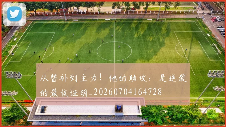 从替补到主力!他的助攻,是逆袭的最佳证明_20260704164728