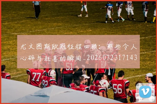 尤文图斯欧冠征程回顾:那些令人心碎与狂喜的瞬间_20260723171435