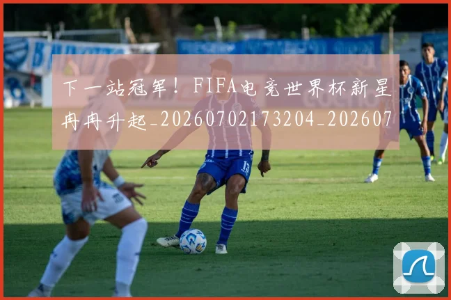 下一站冠军!FIFA电竞世界杯新星冉冉升起_20260702173204_20260715184836