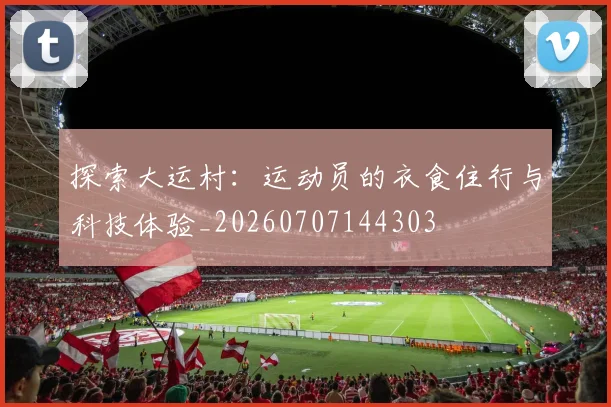 探索大运村:运动员的衣食住行与科技体验_20260707144303