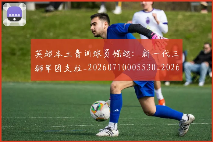英超本土青训球员崛起:新一代三狮军团支柱_20260710005530_20260803145402
