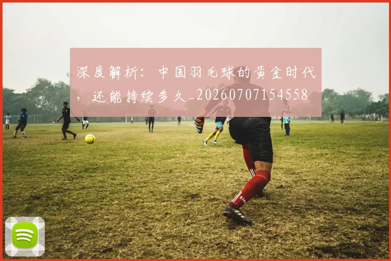 深度解析:中国羽毛球的黄金时代,还能持续多久_20260707154558