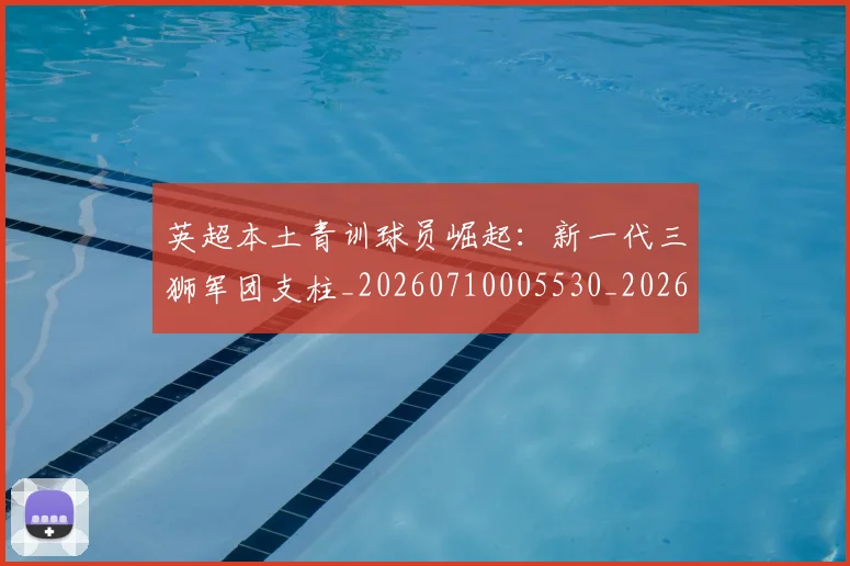 英超本土青训球员崛起:新一代三狮军团支柱_20260710005530_20260803145402