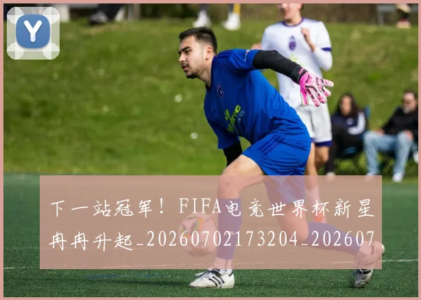 下一站冠军!FIFA电竞世界杯新星冉冉升起_20260702173204_20260715184836