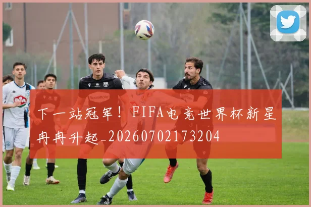 下一站冠军!FIFA电竞世界杯新星冉冉升起_20260702173204